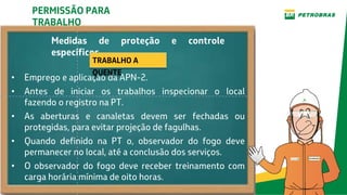 Medidas de proteção e controle
específicos
• Emprego e aplicação da APN-2.
• Antes de iniciar os trabalhos inspecionar o local
fazendo o registro na PT.
• As aberturas e canaletas devem ser fechadas ou
protegidas, para evitar projeção de fagulhas.
• Quando definido na PT o, observador do fogo deve
permanecer no local, até a conclusão dos serviços.
• O observador do fogo deve receber treinamento com
carga horária mínima de oito horas.
PERMISSÃO PARA
TRABALHO
TRABALHO A
QUENTE
 