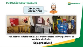 Não obstruir as rotas de fuga e as áreas de acesso aos equipamentos de
combate a incêndio.
Seja proativo!!!
PERMISSÃO PARA TRABALHO
DISCIPLINA
OPERACIONA
L
 