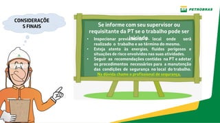 Se informe com seu supervisor ou
requisitante da PT se o trabalho pode ser
iniciado.
• Inspecionar previamente o local onde será
realizado o trabalho e ao término do mesmo.
• Esteja atento às energias, fluidos perigosos e
situações de risco envolvidos nas suas atividades.
• Seguir as recomendações contidas na PT e adotar
os procedimentos necessários para a manutenção
das condições de segurança no local do trabalho.
Na dúvida chame o profissional de segurança.
CONSIDERAÇÕE
S FINAIS
 