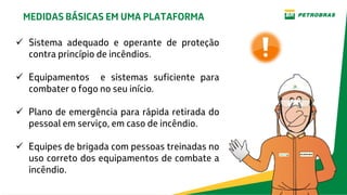  Sistema adequado e operante de proteção
contra princípio de incêndios.
 Equipamentos e sistemas suficiente para
combater o fogo no seu início.
 Plano de emergência para rápida retirada do
pessoal em serviço, em caso de incêndio.
 Equipes de brigada com pessoas treinadas no
uso correto dos equipamentos de combate a
incêndio.
MEDIDAS BÁSICAS EM UMA PLATAFORMA
 