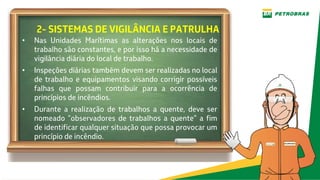 2- SISTEMAS DE VIGILÂNCIA E PATRULHA
• Nas Unidades Marítimas as alterações nos locais de
trabalho são constantes, e por isso há a necessidade de
vigilância diária do local de trabalho.
• Inspeções diárias também devem ser realizadas no local
de trabalho e equipamentos visando corrigir possíveis
falhas que possam contribuir para a ocorrência de
princípios de incêndios.
• Durante a realização de trabalhos a quente, deve ser
nomeado “observadores de trabalhos a quente” a fim
de identificar qualquer situação que possa provocar um
princípio de incêndio.
 