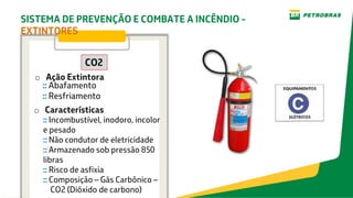 o Características
CO2
o Ação Extintora
:: Incombustível, inodoro, incolor
e pesado
:: Não condutor de eletricidade
:: Armazenado sob pressão 850
libras
:: Risco de asfixia
:: Composição – Gás Carbônico –
CO2 (Dióxido de carbono)
:: Abafamento
:: Resfriamento
SISTEMA DE PREVENÇÃO E COMBATE A INCÊNDIO -
EXTINTORES
 