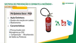 o Ação Extintora
o Características
Pó Químico Seco - PQS
:: Quebra da reação em cadeia
:: Abafamento
:: Pressurizado com
Nitrogênio ou CO2
:: Composição - Bicarbonato
de Sódio ou Potássio
SISTEMA DE PREVENÇÃO E COMBATE A INCÊNDIO -
EXTINTORES
 