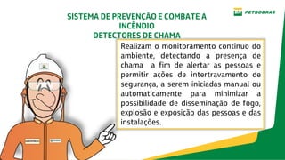 Realizam o monitoramento continuo do
ambiente, detectando a presença de
chama a fim de alertar as pessoas e
permitir ações de intertravamento de
segurança, a serem iniciadas manual ou
automaticamente para minimizar a
possibilidade de disseminação de fogo,
explosão e exposição das pessoas e das
instalações.
SISTEMA DE PREVENÇÃO E COMBATE A
INCÊNDIO
DETECTORES DE CHAMA
 