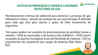 Monitoramento continuo do ambiente para detectar a presença de gás
inflamável e tóxico, através da medição de sua concentração. É definido
para cada gás alvo para alarme e ações de Inter travamento de
segurança.
Tais gases podem ser produto do processamento do petróleo (como o
metano – CH4) ou associados a ele (como o Gás Sulfídrico – H2S); serem
resultado da queima incompleta (caso do Monóxido de Carbono – CO) ou
provenientes do vazamento das cargas de baterias (Gás Hidrogênio –
H2).
SISTEMA DE PREVENÇÃO E COMBATE A INCÊNDIO
DETECTORES DE GÁS
 