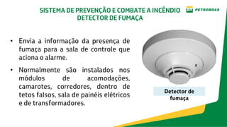 • Envia a informação da presença de
fumaça para a sala de controle que
aciona o alarme.
• Normalmente são instalados nos
módulos de acomodações,
camarotes, corredores, dentro de
tetos falsos, sala de painéis elétricos
e de transformadores.
Detector de
fumaça
SISTEMA DE PREVENÇÃO E COMBATE A INCÊNDIO
DETECTOR DE FUMAÇA
 