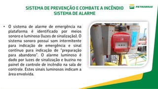 • O sistema de alarme de emergência na
plataforma é identificado por meios
sonoro e luminoso (luzes de sinalização). O
sistema sonoro possui som intermitente
para indicação de emergência e sinal
contínuo para indicação de “preparação
para abandono”. O alarme luminoso é
dado por luzes de sinalização e buzina no
painel de controle de incêndio na sala de
controle. Estes sinais luminosos indicam a
área envolvida.
SISTEMA DE PREVENÇÃO E COMBATE A INCÊNDIO
SISTEMA DE ALARME
 