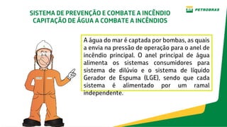 Introdução
A água do mar é captada por bombas, as quais
a envia na pressão de operação para o anel de
incêndio principal. O anel principal de água
alimenta os sistemas consumidores para
sistema de dilúvio e o sistema de líquido
Gerador de Espuma (LGE), sendo que cada
sistema é alimentado por um ramal
independente.
SISTEMA DE PREVENÇÃO E COMBATE A INCÊNDIO
CAPITAÇÃO DE ÁGUA A COMBATE A INCÊNDIOS
 