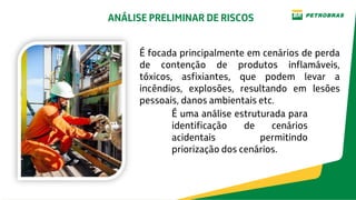 É uma análise estruturada para
identificação de cenários
acidentais permitindo
priorização dos cenários.
É focada principalmente em cenários de perda
de contenção de produtos inflamáveis,
tóxicos, asfixiantes, que podem levar a
incêndios, explosões, resultando em lesões
pessoais, danos ambientais etc.
ANÁLISE PRELIMINAR DE RISCOS
 