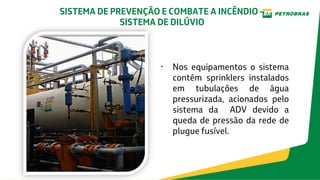 • Nos equipamentos o sistema
contém sprinklers instalados
em tubulações de água
pressurizada, acionados pelo
sistema da ADV devido a
queda de pressão da rede de
plugue fusível.
SISTEMA DE PREVENÇÃO E COMBATE A INCÊNDIO –
SISTEMA DE DILÚVIO
 