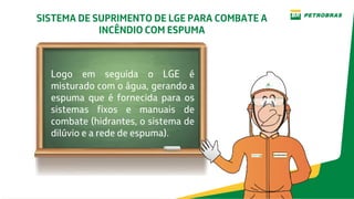 SISTEMA DE SUPRIMENTO DE LGE PARA COMBATE A
INCÊNDIO COM ESPUMA
Logo em seguida o LGE é
misturado com o água, gerando a
espuma que é fornecida para os
sistemas fixos e manuais de
combate (hidrantes, o sistema de
dilúvio e a rede de espuma).
 