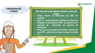 No caso de emergência acione a sala de
rádio.
• Esteja atento às instruções do líder da
brigada.
• Siga as recomendações contidas no Plano de
Resposta a Emergência-PRE da plataforma e
aguarde as instruções do gerente da
instalação.
• Dirija-se ao seu ponto de reunião, munido de
seus EPI , colete salva-vidas e pegue o cartão
“T”.
• Esteja sempre alerta!
Na dúvida chame o profissional de segurança
CONSIDERAÇÕE
S FINAIS
 