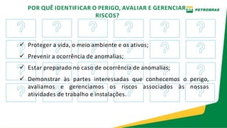 POR QUÊ IDENTIFICAR O PERIGO, AVALIAR E GERENCIAR
RISCOS?
 Proteger a vida, o meio ambiente e os ativos;
 Prevenir a ocorrência de anomalias;
 Estar preparado no caso de ocorrência de anomalias;
 Demonstrar às partes interessadas que conhecemos o perigo,
avaliamos e gerenciamos os riscos associados às nossas
atividades de trabalho e instalações.
 