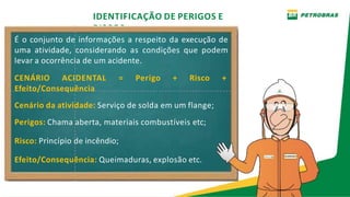 IDENTIFICAÇÃO DE PERIGOS E
RISCOS
É o conjunto de informações a respeito da execução de
uma atividade, considerando as condições que podem
levar a ocorrência de um acidente.
CENÁRIO ACIDENTAL = Perigo + Risco +
Efeito/Consequência
Cenário da atividade: Serviço de solda em um flange;
Perigos: Chama aberta, materiais combustíveis etc;
Risco: Princípio de incêndio;
Efeito/Consequência: Queimaduras, explosão etc.
 