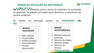 MODOS DE DETECÇÃO DE UM CENÁRIO
DispAosCitIDivEosN,TsiAstLemas ou outros meios já existentes na instalação
ou previstos no projeto, utilizados para identificar a ocorrência do
cenário acidental.
Os modos de detecção podem ser SENSORIAIS OU
INSTRUMENTAIS.
• MODOS
SENSORIAIS
 Odor (olfato);
 Visual (visão);
 Auditivo (ruído);
 Tato (vibração);
 Paladar
(degustação).
• MODOS
INSTRUMENTAIS
 Detector sonoro e
luminoso;
 Detector de chama;
 Detector de gás;
 Detector de
fumaça;
 Detector de fogo.
 