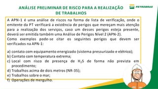 A APN-1 é uma análise de riscos na forma de lista de verificação, onde o
emitente da PT verificará a existência de perigos que mereçam mais atenção
para a realização dos serviços, caso um desses perigos esteja presente,
deverá ser emitida também uma Análise de Perigos Nível 2 (APN-2).
Como exemplos pode-se citar os seguintes perigos que devem ser
verificados na APN-1:
a) contato com equipamento energizado (sistema pressurizado e elétrico);
b) Contato com temperatura extrema;
c) Local com risco de presença de H2S de forma não prevista em
procedimento;
d) Trabalhos acima de dois metros (NR-35);
e) Trabalhos sobre o mar;
f) Operações de mergulho.
ANÁLISE PRELIMINAR DE RISCO PARA A REALIZAÇÃO
DE TRABALHOS
 
