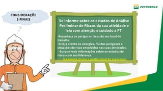 CONSIDERAÇÕE
S FINAIS Se informe sobre os estudos de Análise
Preliminar de Riscos da sua atividade e
leia com atenção e cuidado a PT.
-Reconheça os perigos e riscos do seu local de
trabalho.
-Esteja atento às energias, fluidos perigosos e
situações de risco envolvidos nas suas atividades.
- Busque mais informações sobre os estudos de
riscos com sua liderança.
Na dúvida chame o profissional de segurança.
 
