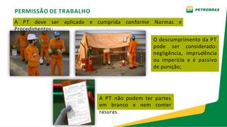 PERMISSÃO DE TRABALHO
A PT deve ser aplicada e cumprida conforme Normas e
Procedimentos;
O descumprimento da PT
pode ser considerado:
negligência, imprudência
ou imperícia e é passivo
de punição;
A PT não podem ter partes
em branco e nem conter
rasuras.
 