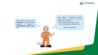 PE-3UBC-02497 – ANEXO H-1 - TREINAMENTO NR 12 – OFICINAS - MANUTENÇÃO UO-BC
Olá! Tudo bem? Meu nome é
Godofredo e estou aqui para
ajudá-lo a realizar o
TREINAMENTO BÁSICO NR-
37 .
Para realizar o Treinamento Online,
basta clicar no mouse, ou seta do
teclado, para avançar.
- Seta “avançar para a direita” ()
- Seta “avançar para a esquerda” ()
Ótimo treinamento!
 
