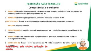 PERMISSÃO PARA TRABALHO
Competências do emitente
1 REALIZAR inspeção do equipamento, sistema ou área antes da emissão da PT e ao término do
trabalho, acompanhado pelo requisitante da PT;
2 REALIZAR as verificações periódicas, conforme indicação no verso da PT;
3CERTIFICAR-SE de que os trabalhos programados não sejam incompatíveis entre si; 4-
AFIXAR a etiqueta amarela;
5 PROVIDENCIAR as medidas necessárias para prover as condições seguras para liberação do
trabalho;
6 REALIZAR teste de bloqueio dos equipamentos na presença do requisitante antes da
realização do trabalho;
7 CERTIFICAR-SE de que todos os campos da PT estão preenchidos de forma legível e sem
Re
r
s
a
p
su
o
r
n
as
s
.
ável pela efetiva aplicação do
padrão.
 