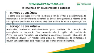 • SERVIÇO DE URGÊNCIA
Trabalho cuja execução se torna imediata a fim de evitar a descontinuidade
operacional e a ocorrência de acidentes ou outras emergências, o mesmo pode
ser agilizado (realizado no mesmo dia) com análise de risco e aprovação do
GEPLAT.
• SERVIÇO DE EMERGÊNCIA
Atividades realizadas exclusivamente para controle de situação de
emergência na instalação. Sua execução não é regida pelo padrão de
Permissão para Trabalho. As atividades realizadas durante situações de
emergência devem ser regidas pelo plano de emergência da instalação e
devem ser autorizadas pelo respectivo coordenador da emergência.
PERMISSÃO PARA TRABALHO
Intervenção em equipamentos e sistemas
 