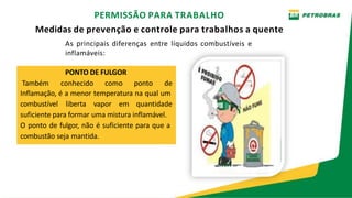 PERMISSÃO PARA TRABALHO
Medidas de prevenção e controle para trabalhos a quente
As principais diferenças entre líquidos combustíveis e
inflamáveis:
PONTO DE FULGOR
Também conhecido como ponto de
Inflamação, é a menor temperatura na qual um
combustível liberta vapor em quantidade
suficiente para formar uma mistura inflamável.
O ponto de fulgor, não é suficiente para que a
combustão seja mantida.
 