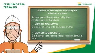 PERMISSÃO PARA
TRABALHO
Medidas de prevenção e controle para
trabalhos a quente
As principais diferenças entre líquidos
combustíveis e inflamáveis:
• LÍQUIDO INFLAMÁVEL
É o material com ponto de fulgor ≤ 60°C;
• LÍQUIDO COMBUSTÍVEL
É o material com ponto de fulgor entre > 60°C e ≤
93°C.
 