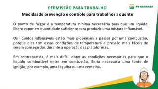 O ponto de fulgor é a temperatura mínima necessária para que um liquido
libere vapor em quantidade suficiente para produzir uma mistura inflamável.
Os líquidos inflamáveis estão mais propensos a passar por uma combustão,
porque eles tem essas condições de temperatura e pressão mais fáceis de
serem conseguidas durante a operação das plataformas.
Em contrapartida, é mais difícil obter as condições necessárias para que o
liquido combustível entre em combustão. Seria necessária uma fonte de
ignição, por exemplo, uma fagulha ou uma centelha.
PERMISSÃO PARA TRABALHO
Medidas de prevenção e controle para trabalhos a quente
 