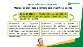 PE-1PBR-00232 - TRABALHOS A QUENTE E
ATIVIDADES COM POTENCIAL GERAÇÃO DE
PERMISSÃO PARA TRABALHO
Medidas de prevenção e controle para trabalhos a quente
esmerilhamento, corte ou outras que
possam gerar fontes de ignição tais
como: aquecimento, centelha ou chama.
FONTES DE IGNIÇÃO.
Estabelece os requisitos Considera trabalho a quente as
mínimos de segurança para a atividades de soldagem, goivagem,
realização de trabalhos a quente
e atividades que possam gerar
fontes de ignição nas áreas
operacionais.
 