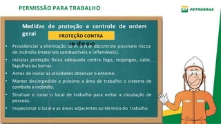 Medidas de proteção e controle de ordem
geral
PERMISSÃO PARA TRABALHO
PROTEÇÃO CONTRA
• Providenciar a eliminação oIuNmCÊaNntDeIrOsobcontrole possíveis riscos
de incêndio (materiais combustíveis e inflamáveis).
• Instalar proteção física adequada contra fogo, respingos, calor,
fagulhas ou borras.
• Antes de iniciar as atividades observar o entorno.
• Manter desimpedido e próximo a área de trabalho o sistema de
combate a incêndio.
• Sinalizar e isolar o local de trabalho para evitar a circulação de
pessoas.
• Inspecionar o local e as áreas adjacentes ao término do trabalho.
 