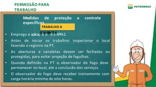 Medidas de proteção e controle
PERMISSÃO PARA
TRABALHO
específicos
TRABALHO A
• Emprego e aplicaçQ
ãU
oEN
dT
aE
APN-2.
• Antes de iniciar os trabalhos inspecionar o local
fazendo o registro na PT.
• As aberturas e canaletas devem ser fechadas ou
protegidas, para evitar projeção de fagulhas.
• Quando definido na PT o, observador do fogo deve
permanecer no local, até a conclusão dos serviços.
• O observador do fogo deve receber treinamento com
carga horária mínima de oito horas.
 