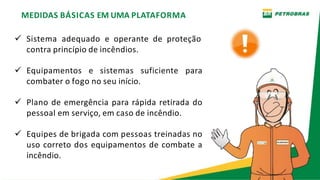 MEDIDAS BÁSICAS EM UMA PLATAFORMA
 Sistema adequado e operante de proteção
contra princípio de incêndios.
 Equipamentos e sistemas suficiente para
combater o fogo no seu início.
 Plano de emergência para rápida retirada do
pessoal em serviço, em caso de incêndio.
 Equipes de brigada com pessoas treinadas no
uso correto dos equipamentos de combate a
incêndio.
 