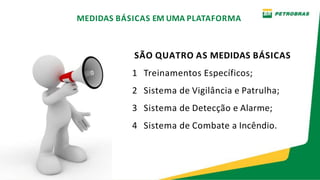 SÃO QUATRO AS MEDIDAS BÁSICAS
1 Treinamentos Específicos;
2 Sistema de Vigilância e Patrulha;
3 Sistema de Detecção e Alarme;
4 Sistema de Combate a Incêndio.
MEDIDAS BÁSICAS EM UMA PLATAFORMA
 