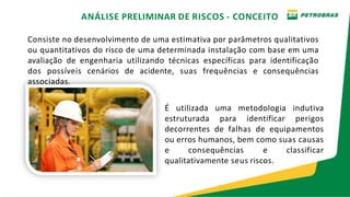 ANÁLISE PRELIMINAR DE RISCOS - CONCEITO
Consiste no desenvolvimento de uma estimativa por parâmetros qualitativos
ou quantitativos do risco de uma determinada instalação com base em uma
avaliação de engenharia utilizando técnicas específicas para identificação
dos possíveis cenários de acidente, suas frequências e consequências
associadas.
É utilizada uma metodologia indutiva
estruturada para identificar perigos
decorrentes de falhas de equipamentos
ou erros humanos, bem como suas causas
e consequências e classificar
qualitativamente seus riscos.
 