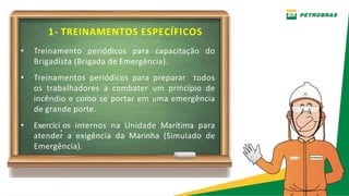 1- TREINAMENTOS ESPECÍFICOS
• Treinamento periódicos para capacitação do
Brigadista (Brigada de Emergência).
• Treinamentos periódicos para preparar todos
os trabalhadores a combater um princípio de
incêndio e como se portar em uma emergência
de grande porte.
• Exercíci.os internos na Unidade Marítima para
atender a exigência da Marinha (Simulado de
Emergência).
 