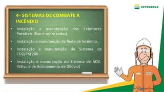 4- SISTEMAS DE COMBATE A
INCÊNDIO
Extintores
• Instalação e manutenção dos
Portáteis (fixo e sobre rodas).
• Instalação e manutenção da Rede de Incêndio.
• Instalação e manutenção do Sistema de
CO2/FM 200
• Instalação e manutenção do Sistema de ADV.
(Válvula de Acionamento de Dilúvio)
 
