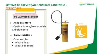 SISTEMA DE PREVENÇÃO E COMBATE A INCÊNDIO -
EXTINTORES
Pó Químico Especial
o Ação Extintora
:: Quebra da reação em cadeia
:: Abafamento
o Características
:: Composição
• A base de sal
• A base de cobre
 