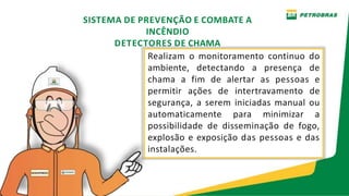 Realizam o monitoramento continuo do
ambiente, detectando a presença de
chama a fim de alertar as pessoas e
permitir ações de intertravamento de
segurança, a serem iniciadas manual ou
automaticamente para minimizar a
possibilidade de disseminação de fogo,
explosão e exposição das pessoas e das
instalações.
SISTEMA DE PREVENÇÃO E COMBATE A
INCÊNDIO
DETECTORES DE CHAMA
 