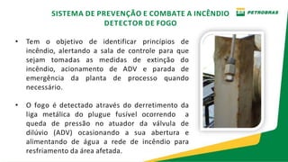 • Tem o objetivo de identificar princípios de
incêndio, alertando a sala de controle para que
sejam tomadas as medidas de extinção do
incêndio, acionamento de ADV e parada de
emergência da planta de processo quando
necessário.
• O fogo é detectado através do derretimento da
liga metálica do plugue fusível ocorrendo a
queda de pressão no atuador da válvula de
dilúvio (ADV) ocasionando a sua abertura e
alimentando de água a rede de incêndio para
resfriamento da área afetada.
SISTEMA DE PREVENÇÃO E COMBATE A INCÊNDIO
DETECTOR DE FOGO
 