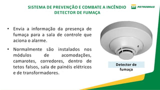 • Envia a informação da presença de
fumaça para a sala de controle que
aciona o alarme.
• Normalmente são instalados nos
módulos de acomodações,
camarotes, corredores, dentro de
tetos falsos, sala de painéis elétricos
e de transformadores.
Detector de
fumaça
SISTEMA DE PREVENÇÃO E COMBATE A INCÊNDIO
DETECTOR DE FUMAÇA
 