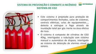 • Este sistema é projetado para proteção de
compartimentos fechados, salas de sistemas,
centrais elétricas, salas de equipamentos...,
detecta e extingue o fogo através de
inundação total por gás inerte na área efetiva
de risco.
• O sistema é composto de cilindros de CO2
45kg, interligados a tubulação com sistema
manual e automático de disparo, interligado
ao sistema de detecção de alarmes visual e
sonoro.
SISTEMA DE PREVENÇÃO E COMBATE A INCÊNDIO
SISTEMA DE CO2
 