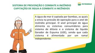 A água do mar é captada por bombas, as quais
a envia na pressão de operação para o anel de
incêndio principal. O anel principal de água
alimenta os sistemas consumidores para
sistema de dilúvio e o sistema de líquido
Gerador de Espuma (LGE), sendo que cada
sistema é alimentado por um ramal
independente.
SISTEMA DE PREVENÇÃO E COMBATE A INCÊNDIO
CAPITAÇÃO DE ÁGUA A COMBATE A INCÊNDIOS
 