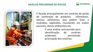 É focada principalmente em cenários de perda
de contenção de produtos inflamáveis,
tóxicos, asfixiantes, que podem levar a
incêndios, explosões, resultando em lesões
pessoais, danos ambientais etc.
É uma análise estruturada para
identificação de cenários
acidentais permitindo
priorização dos cenários.
ANÁLISE PRELIMINAR DE RISCOS
 