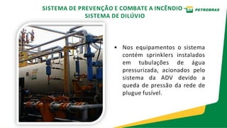 • Nos equipamentos o sistema
contém sprinklers instalados
em tubulações de água
pressurizada, acionados pelo
sistema da ADV devido a
queda de pressão da rede de
plugue fusível.
SISTEMA DE PREVENÇÃO E COMBATE A INCÊNDIO –
SISTEMA DE DILÚVIO
 