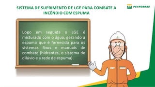 SISTEMA DE SUPRIMENTO DE LGE PARA COMBATE A
INCÊNDIO COM ESPUMA
Logo em seguida o LGE é
misturado com o água, gerando a
espuma que é fornecida para os
sistemas fixos e manuais de
combate (hidrantes, o sistema de
dilúvio e a rede de espuma).
 