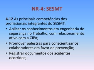 NR-4: SESMT
4.12 As principais competências dos
profissionais integrantes do SESMT:
• Aplicar os conhecimentos em engenharia de
segurança no Trabalho, com relacionamento
ativo com a CIPA;
• Promover palestras para conscientizar os
colaboradores em favor da prevenção;
• Registrar documentos dos acidentes
ocorridos;
 