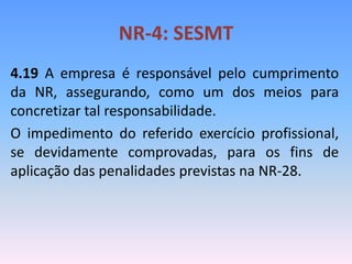 NR-4: SESMT
4.19 A empresa é responsável pelo cumprimento
da NR, assegurando, como um dos meios para
concretizar tal responsabilidade.
O impedimento do referido exercício profissional,
se devidamente comprovadas, para os fins de
aplicação das penalidades previstas na NR-28.
 