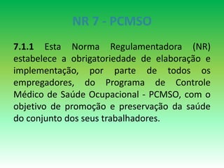 NR 7 - PCMSO
7.1.1 Esta Norma Regulamentadora (NR)
estabelece a obrigatoriedade de elaboração e
implementação, por parte de todos os
empregadores, do Programa de Controle
Médico de Saúde Ocupacional - PCMSO, com o
objetivo de promoção e preservação da saúde
do conjunto dos seus trabalhadores.
 