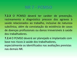 NR 7 - PCMSO
7.2.3 O PCMSO deverá ter caráter de prevenção,
rastreamento e diagnóstico precoce dos agravos à
saúde relacionados ao trabalho, inclusive de natureza
subclínica, além da constatação da existência de casos
de doenças profissionais ou danos irreversíveis à saúde
dos trabalhadores.
7.2.4 O PCMSO deverá ser planejado e implantado com
base nos riscos à saúde dos trabalhadores,
especialmente os identificados nas avaliações previstas
nas demais NR.
 