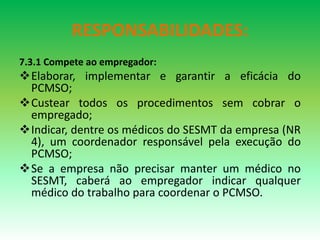 RESPONSABILIDADES:
7.3.1 Compete ao empregador:
Elaborar, implementar e garantir a eficácia do
PCMSO;
Custear todos os procedimentos sem cobrar o
empregado;
Indicar, dentre os médicos do SESMT da empresa (NR
4), um coordenador responsável pela execução do
PCMSO;
Se a empresa não precisar manter um médico no
SESMT, caberá ao empregador indicar qualquer
médico do trabalho para coordenar o PCMSO.
 